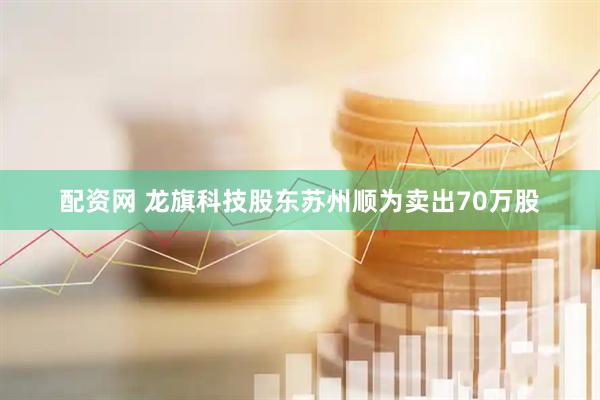 配资网 龙旗科技股东苏州顺为卖出70万股