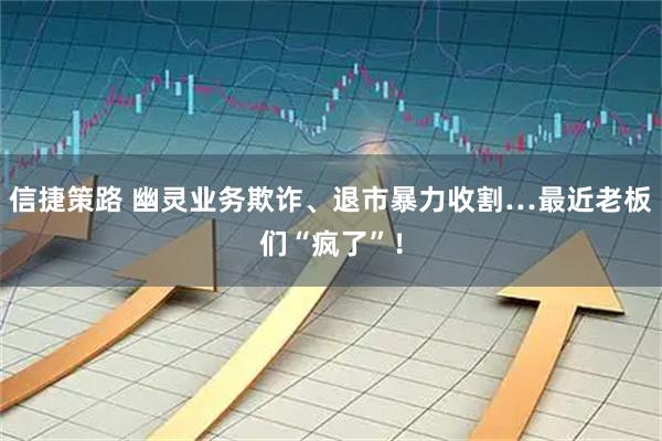 信捷策路 幽灵业务欺诈、退市暴力收割…最近老板们“疯了”！