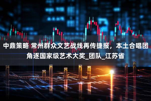中鼎策略 常州群众文艺战线再传捷报，本土合唱团角逐国家级艺术大奖_团队_江苏省