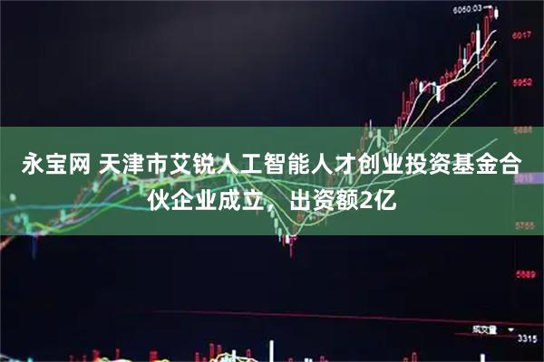 永宝网 天津市艾锐人工智能人才创业投资基金合伙企业成立，出资额2亿