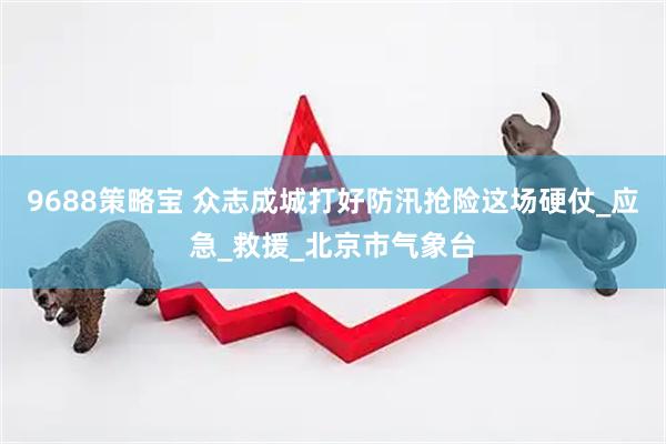 9688策略宝 众志成城打好防汛抢险这场硬仗_应急_救援_北京市气象台