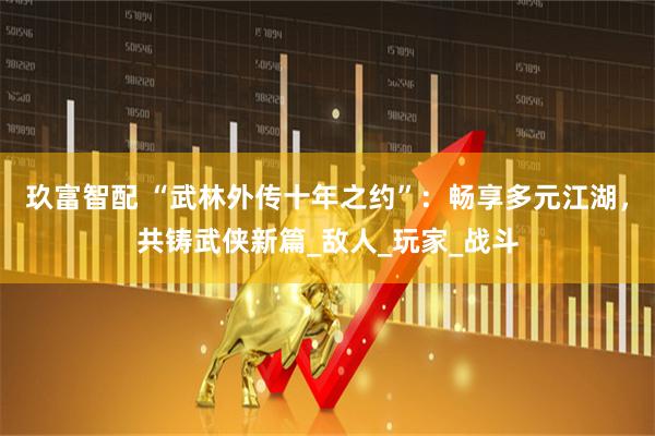 玖富智配 “武林外传十年之约”：畅享多元江湖，共铸武侠新篇_敌人_玩家_战斗