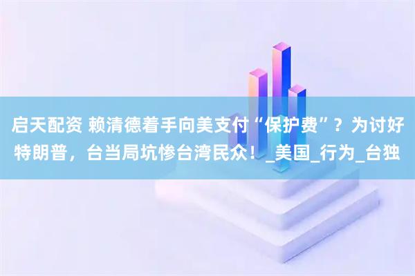 启天配资 赖清德着手向美支付“保护费”？为讨好特朗普，台当局坑惨台湾民众！_美国_行为_台独
