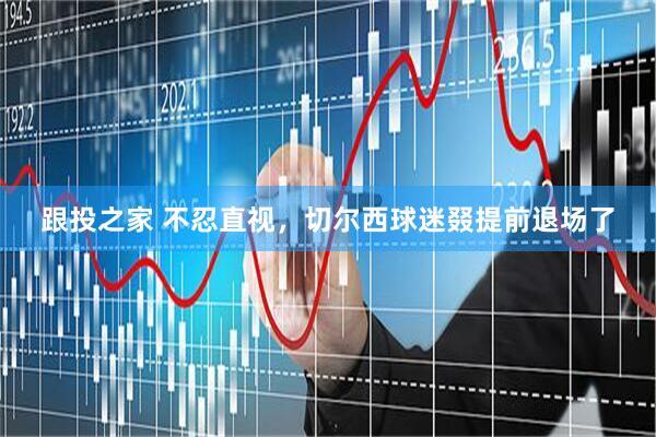 跟投之家 不忍直视，切尔西球迷叕提前退场了