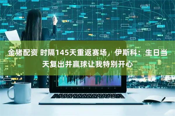 金猪配资 时隔145天重返赛场，伊斯科：生日当天复出并赢球让我特别开心