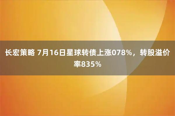 长宏策略 7月16日星球转债上涨078%，转股溢价率835%