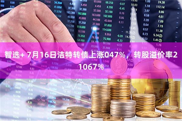智选+ 7月16日洁特转债上涨047%，转股溢价率21067%