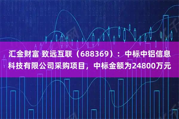 汇金财富 致远互联（688369）：中标中铝信息科技有限公司采购项目，中标金额为24800万元