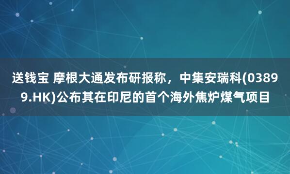 送钱宝 摩根大通发布研报称，中集安瑞科(03899.HK)公布其在印尼的首个海外焦炉煤气项目