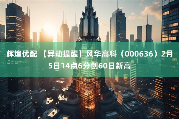 辉煌优配 【异动提醒】风华高科（000636）2月5日14点6分创60日新高