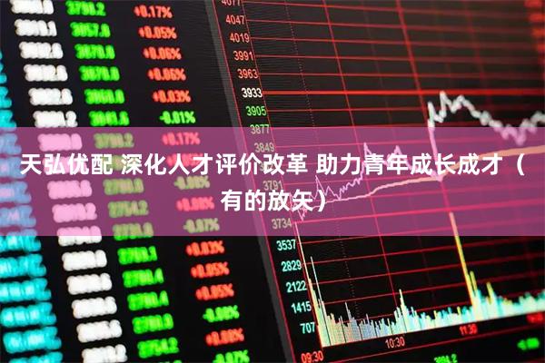 天弘优配 深化人才评价改革 助力青年成长成才（有的放矢）
