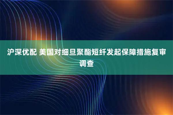 沪深优配 美国对细旦聚酯短纤发起保障措施复审调查