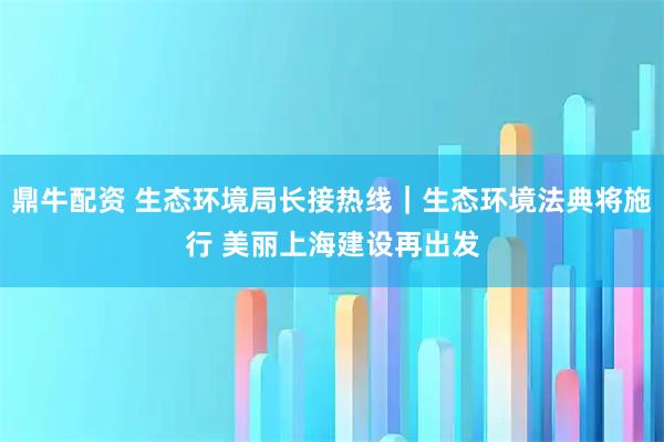 鼎牛配资 生态环境局长接热线｜生态环境法典将施行 美丽上海建设再出发