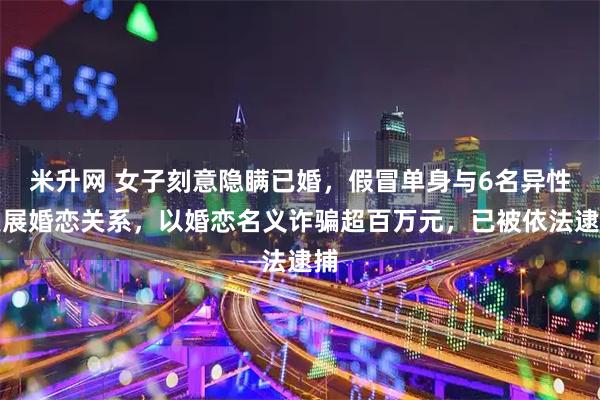 米升网 女子刻意隐瞒已婚，假冒单身与6名异性发展婚恋关系，以婚恋名义诈骗超百万元，已被依法逮捕