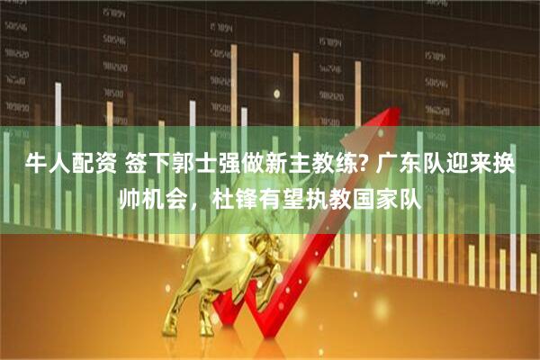 牛人配资 签下郭士强做新主教练? 广东队迎来换帅机会，杜锋有望执教国家队