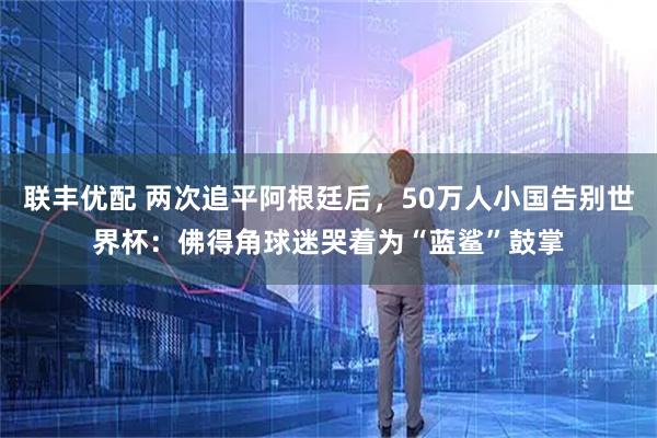 联丰优配 两次追平阿根廷后，50万人小国告别世界杯：佛得角球迷哭着为“蓝鲨”鼓掌