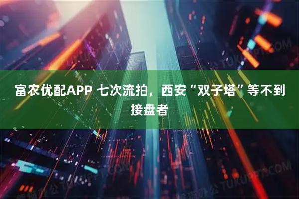 富农优配APP 七次流拍，西安“双子塔”等不到接盘者