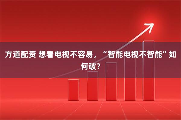 方道配资 想看电视不容易，“智能电视不智能”如何破？